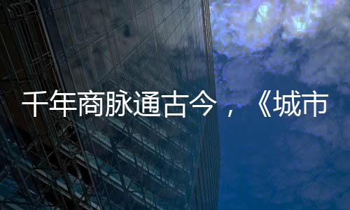 通古走州今，进文华录明城千年城商脉市风市广